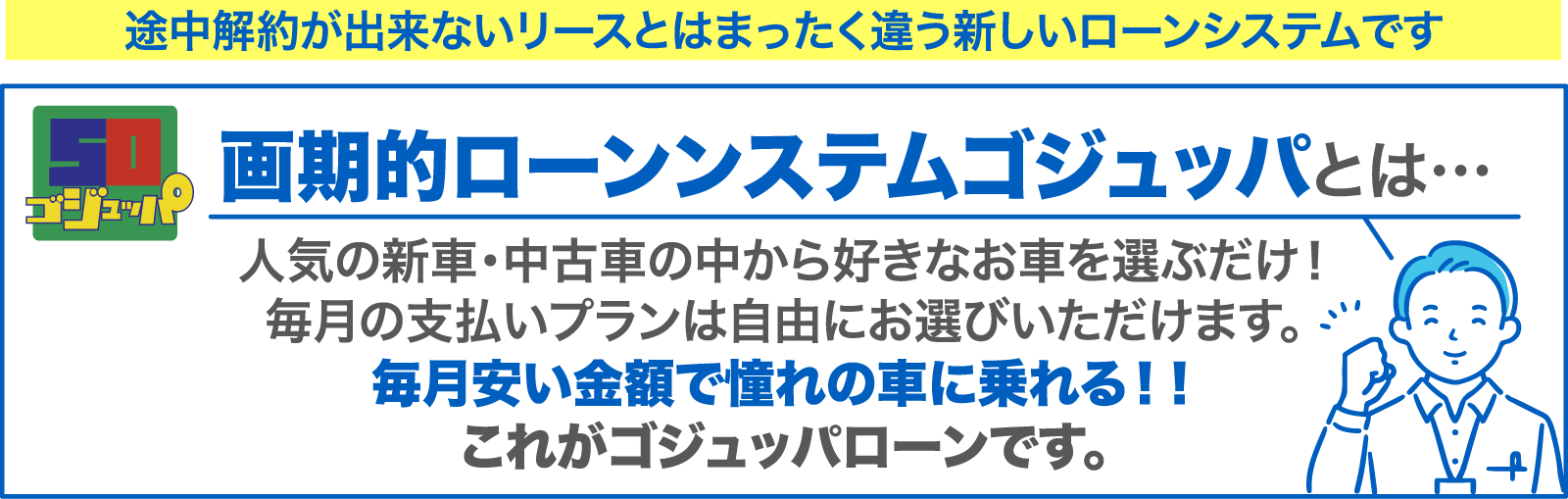 画期的ローンンステムゴジュッパとは… 人気の新車・中古車の中から好きなお車を選ぶだけ！毎月の支払いプランは自由にお選びいただけます。 毎月安い金額で憧れの車に乗れる！！これがゴジュッパローンです。