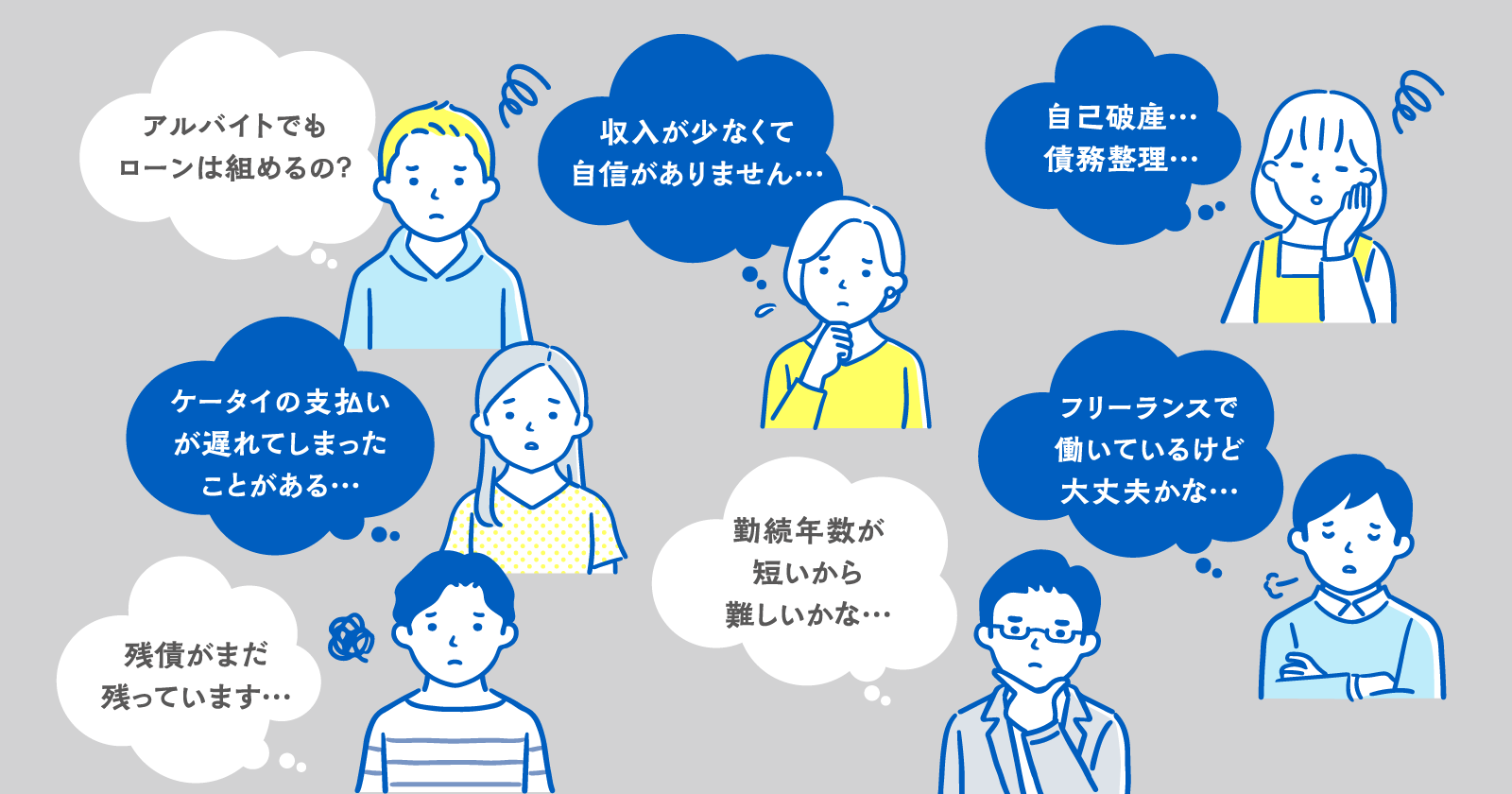 アルバイトでもローンは組めるの？／収入が少なくて自信がありません…／自己破産…債務整理…／ケータイの支払いが遅れてしまったことがある…／フリーランスで働いているけど大丈夫かな…／残債がまだ残っています…／勤続年数が短いから難しいかな…