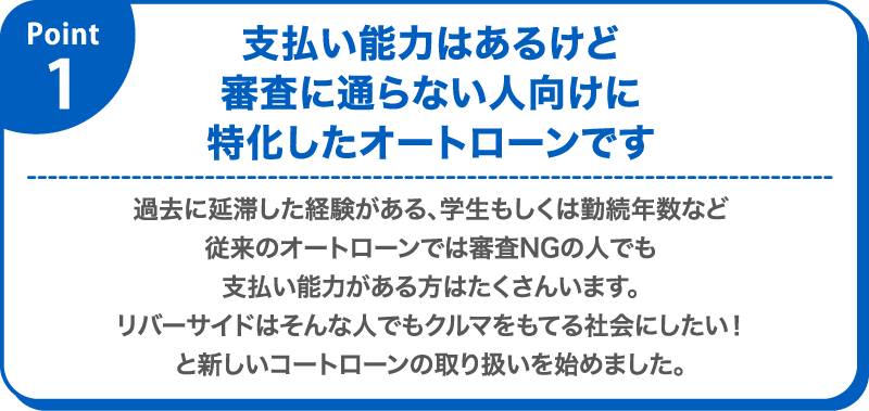 pont 1 支払い能力はあるけど審査に通らない人向けに特化したオートローンです　過去に延滞した経験がある、学生もしくは勤続年数など従来のオートローンでは審査NGの人でも支払い能力がある方はたくさんいます。リバーサイドはそんな人でもクルマをもてる社会にしたい！と新しいコートローンの取り扱いを始めました。