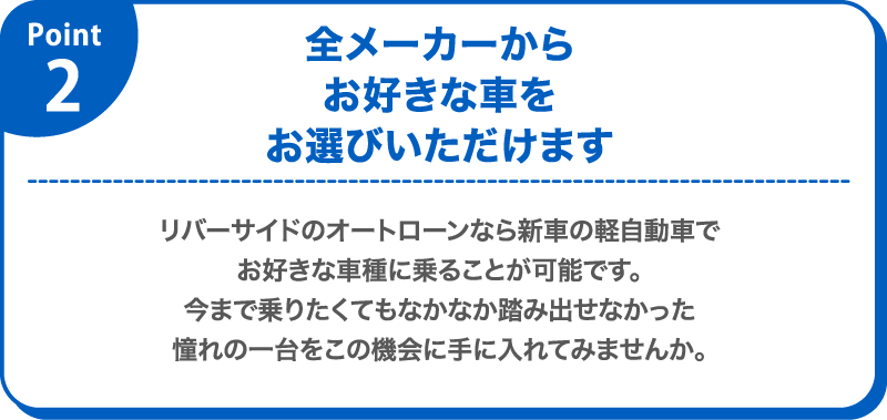 pont 2　全メーカーからお好きな車をお選びいただけます　リバーサイドのオートローンなら新車の軽自動車でお好きな車種に乗ることが可能です。今まで乗りたくてもなかなか踏み出せなかった憧れの一台をこの機会に手に入れてみませんか。