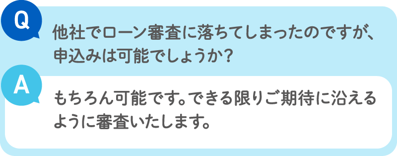 Q：他社でローン審査に落ちてしまったのですが、申込みは可能でしょうか？／A：もちろん可能です。できる限りご期待に沿えるように審査いたします。