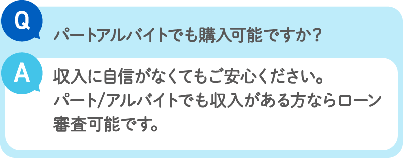 Q：パートアルバイトでも購入可能ですか？／A：収入に自信がなくてもご安心ください。パート/アルバイトでも収入がある方ならローン審査可能です。