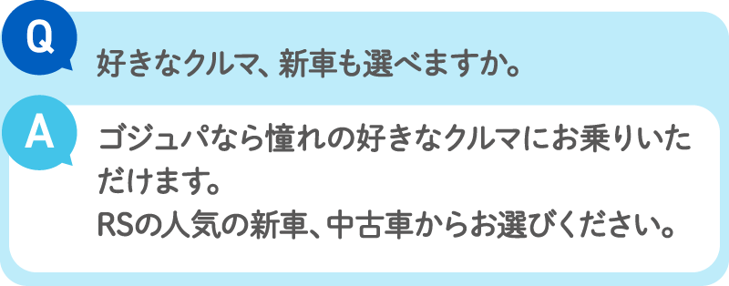 Q：好きなクルマ、新車も選べますか。／A：ゴジュパなら憧れの好きなクルマにお乗りいただけます。RSの人気の新車、中古車からお選びください。