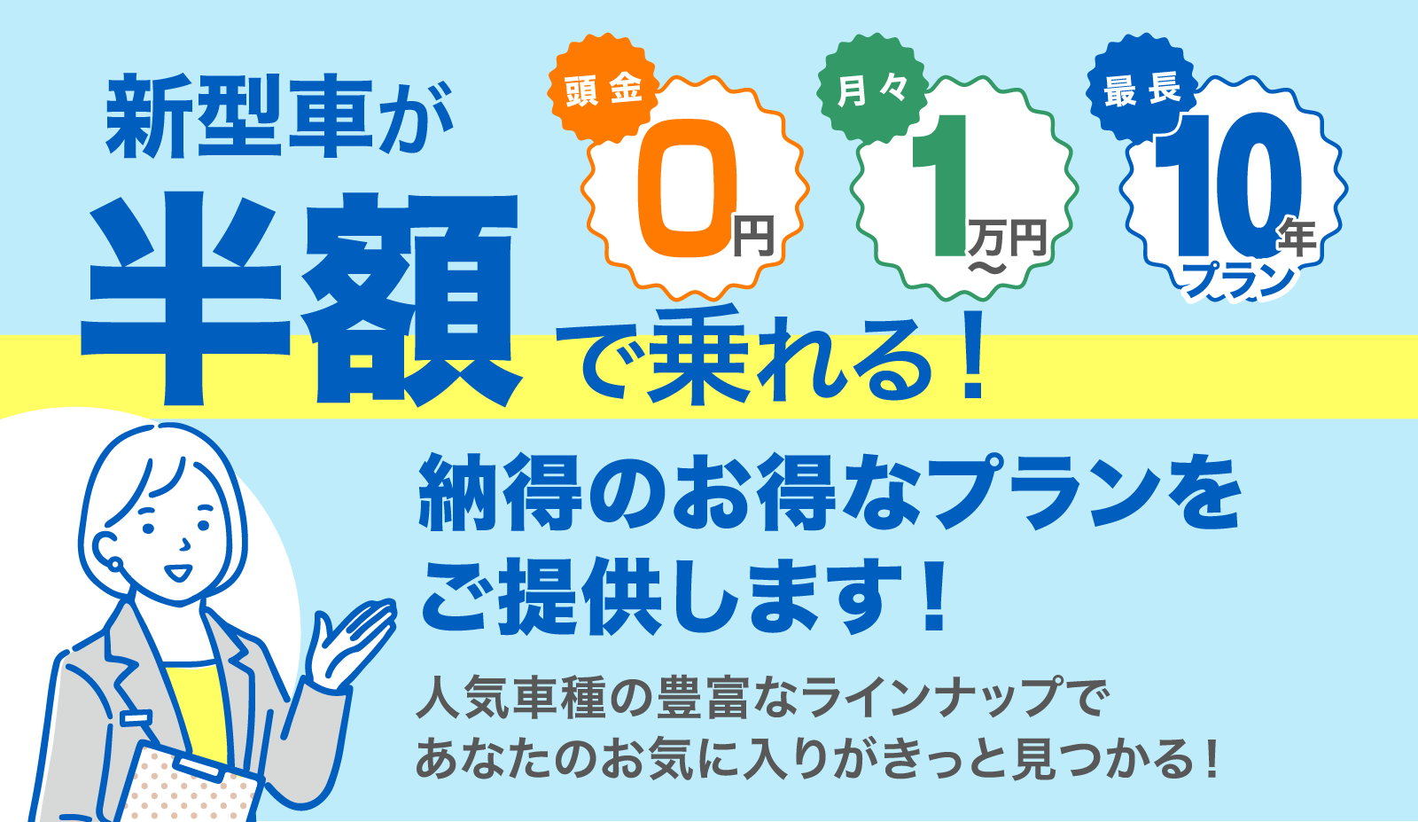 新型車が半額で乗れる！納得のお得なプランをご提供します！人気車種の豊富なラインナップであなたのお気に入りがきっと見つかる！　頭金0円／月々1万円〜／最長10年プラン