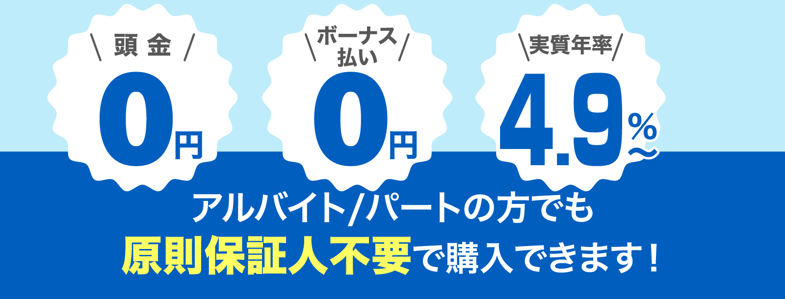 頭金0円／ボーナス0円／実質年率4.9％〜　アルバイト/パートの方でも原則保証人不要で購入できます！