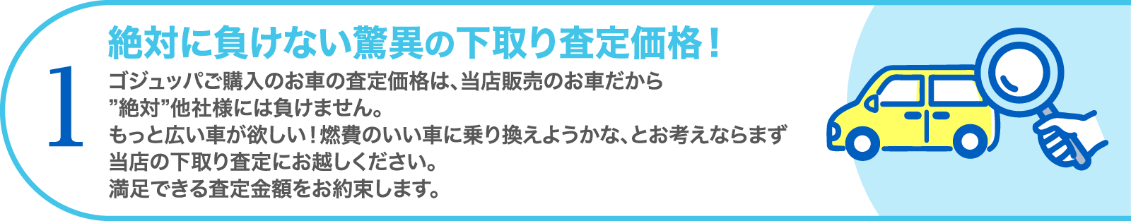 1. 絶対に負けない驚異の下取り査定価格！　ゴジュッパご購入のお車の査定価格は、当店販売のお車だから”絶対”他社様には負けません。もっと広い車が欲しい！燃費のいい車に乗り換えようかな、とお考えならまず当店の下取り査定にお越しください。満足できる査定金額をお約束します。