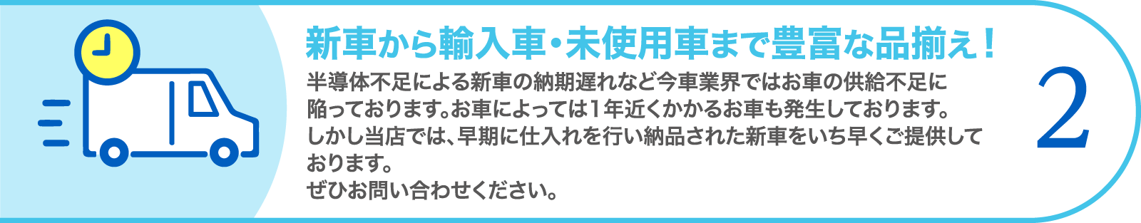 2. 新車から輸入車・未使用車まで豊富な品揃え！　半導体不足による新車の納期遅れなど今車業界ではお車の供給不足に陥っております。お車によっては1年近くかかるお車も発生しております。しかし当店では、早期に仕入れを行い納品された新車をいち早くご提供しております。ぜひお問い合わせください。