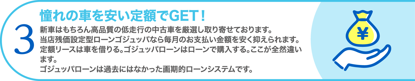 3. 憧れの車を安い定額でGET！　新車はもちろん高品質の低走行の中古車を厳選し取り寄せております。当店残価設定型ローンゴジュッパなら毎月のお支払い金額を安く抑えられます。定額リースは車を借りる。ゴジュッパローンはローンで購入する。ここが全然違います。ゴジュッパローンは過去にはなかった画期的ローンシステムです。